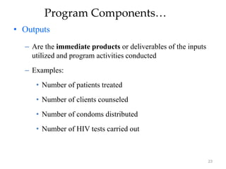 23
Program Components…
• Outputs
– Are the immediate products or deliverables of the inputs
utilized and program activities conducted
– Examples:
• Number of patients treated
• Number of clients counseled
• Number of condoms distributed
• Number of HIV tests carried out
 