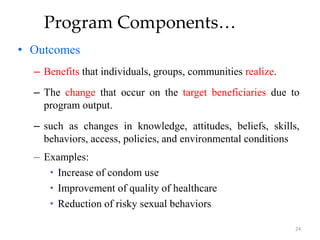 Program Components…
• Outcomes
– Benefits that individuals, groups, communities realize.
– The change that occur on the target beneficiaries due to
program output.
– such as changes in knowledge, attitudes, beliefs, skills,
behaviors, access, policies, and environmental conditions
– Examples:
• Increase of condom use
• Improvement of quality of healthcare
• Reduction of risky sexual behaviors
24
 