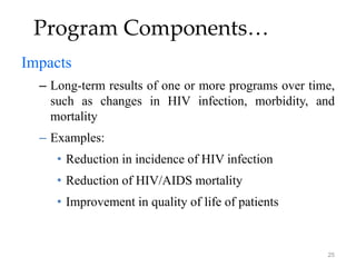 25
Program Components…
Impacts
– Long-term results of one or more programs over time,
such as changes in HIV infection, morbidity, and
mortality
– Examples:
• Reduction in incidence of HIV infection
• Reduction of HIV/AIDS mortality
• Improvement in quality of life of patients
 
