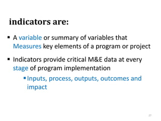 indicators are:
 A variable or summary of variables that
Measures key elements of a program or project
 Indicators provide critical M&E data at every
stage of program implementation
Inputs, process, outputs, outcomes and
impact
27
 