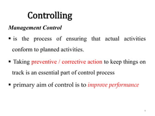 Controlling
Management Control
 is the process of ensuring that actual activities
conform to planned activities.
 Taking preventive / corrective action to keep things on
track is an essential part of control process
 primary aim of control is to improve performance
4
 