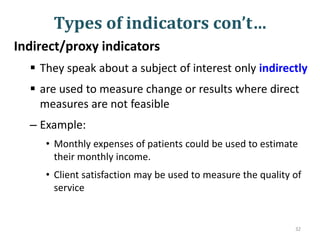 Types of indicators con’t…
Indirect/proxy indicators
 They speak about a subject of interest only indirectly
 are used to measure change or results where direct
measures are not feasible
– Example:
• Monthly expenses of patients could be used to estimate
their monthly income.
• Client satisfaction may be used to measure the quality of
service
32
 