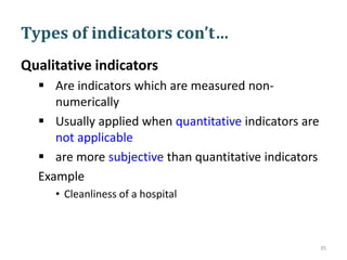 Types of indicators con’t…
Qualitative indicators
 Are indicators which are measured non-
numerically
 Usually applied when quantitative indicators are
not applicable
 are more subjective than quantitative indicators
Example
• Cleanliness of a hospital
35
 