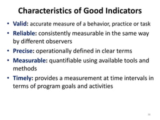 Characteristics of Good Indicators
• Valid: accurate measure of a behavior, practice or task
• Reliable: consistently measurable in the same way
by different observers
• Precise: operationally defined in clear terms
• Measurable: quantifiable using available tools and
methods
• Timely: provides a measurement at time intervals in
terms of program goals and activities
38
 