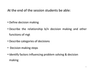 At the end of the session students be able:
• Define decision making
• Describe the relationship b/n decision making and other
functions of mgt
• Describe categories of decisions
• Decision making steps
• Identify factors influencing problem solving & decision
making
41
 