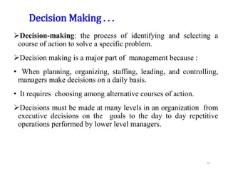 Decision Making . . .
Decision-making: the process of identifying and selecting a
course of action to solve a specific problem.
Decision making is a major part of management because :
• When planning, organizing, staffing, leading, and controlling,
managers make decisions on a daily basis.
• It requires choosing among alternative courses of action.
Decisions must be made at many levels in an organization from
executive decisions on the goals to the day to day repetitive
operations performed by lower level managers.
42
 