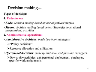 Decision making….
Types of decisions
1. Ends-means
• Ends: decision making based on our objectives/outputs
• Means: decision making based on our Strategies /operational
programs/and activities
2. Administrative-operational
• Administrative decisions: made by senior managers
“Policy decisions”
Resource allocation and utilization
• Operational decisions: made by mid-level and first-line managers
Day-to-day activities, e.g. personnel deployment, purchases,
specific work assignments
45
 