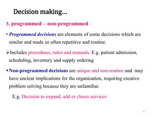Decision making…
3. programmed – non-programmed
• Programmed decisions are elements of some decisions which are
similar and made so often repetitive and routine.
Includes procedures, rules and manuals. E.g. patient admission,
scheduling, inventory and supply ordering
Non-programmed decisions are unique and non-routine and may
have unclear implications for the organization, requiring creative
problem solving because they are unfamiliar.
E.g. Decision to expand, add or closes services
46
 
