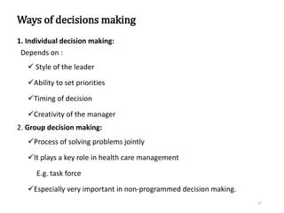 Ways of decisions making
1. Individual decision making:
Depends on :
 Style of the leader
Ability to set priorities
Timing of decision
Creativity of the manager
2. Group decision making:
Process of solving problems jointly
It plays a key role in health care management
E.g. task force
Especially very important in non-programmed decision making.
47
 