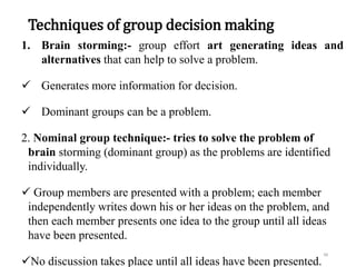Techniques of group decision making
1. Brain storming:- group effort art generating ideas and
alternatives that can help to solve a problem.
 Generates more information for decision.
 Dominant groups can be a problem.
2. Nominal group technique:- tries to solve the problem of
brain storming (dominant group) as the problems are identified
individually.
 Group members are presented with a problem; each member
independently writes down his or her ideas on the problem, and
then each member presents one idea to the group until all ideas
have been presented.
No discussion takes place until all ideas have been presented.
48
 