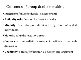 Outcomes of group decision making
• Indecision: failure to decide (disagreement)
• Authority rule: decision by the team leader
• Minority rule: decision dominated by few influential
individuals.
• Majority rule: the majority agree
• Consensus: immediate agreement without thorough
discussion
• Unanimity: agree after through discussion and argument
50
 