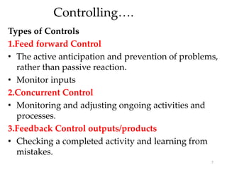 Controlling….
Types of Controls
1.Feed forward Control
• The active anticipation and prevention of problems,
rather than passive reaction.
• Monitor inputs
2.Concurrent Control
• Monitoring and adjusting ongoing activities and
processes.
3.Feedback Control outputs/products
• Checking a completed activity and learning from
mistakes.
7
 