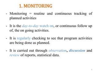 1. MONITORING
- Monitoring = routine and continuous tracking of
planned activities
- It is the day-to-day watch on, or continuous follow up
of, the on going activities.
- It is regularly checking to see that program activities
are being done as planned.
- It is carried out through observation, discussion and
review of reports, statistical data.
9
 