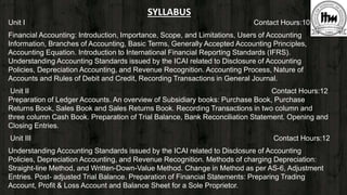 SYLLABUS
Unit I Contact Hours:10
Financial Accounting: Introduction, Importance, Scope, and Limitations, Users of Accounting
Information, Branches of Accounting, Basic Terms, Generally Accepted Accounting Principles,
Accounting Equation. Introduction to International Financial Reporting Standards (IFRS).
Understanding Accounting Standards issued by the ICAI related to Disclosure of Accounting
Policies, Depreciation Accounting, and Revenue Recognition. Accounting Process, Nature of
Accounts and Rules of Debit and Credit, Recording Transactions in General Journal.
Unit II Contact Hours:12
Preparation of Ledger Accounts. An overview of Subsidiary books: Purchase Book, Purchase
Returns Book, Sales Book and Sales Returns Book. Recording Transactions in two column and
three column Cash Book. Preparation of Trial Balance, Bank Reconciliation Statement. Opening and
Closing Entries.
Unit III Contact Hours:12
Understanding Accounting Standards issued by the ICAI related to Disclosure of Accounting
Policies, Depreciation Accounting, and Revenue Recognition. Methods of charging Depreciation:
Straight-line Method, and Written-Down-Value Method. Change in Method as per AS-6, Adjustment
Entries. Post- adjusted Trial Balance. Preparation of Financial Statements: Preparing Trading
Account, Profit & Loss Account and Balance Sheet for a Sole Proprietor.
 