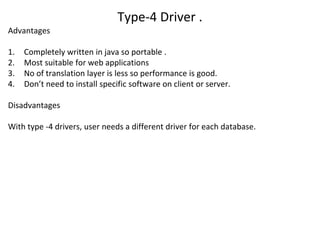 Type-4 Driver .
Advantages
1. Completely written in java so portable .
2. Most suitable for web applications
3. No of translation layer is less so performance is good.
4. Don’t need to install specific software on client or server.
Disadvantages
With type -4 drivers, user needs a different driver for each database.
 