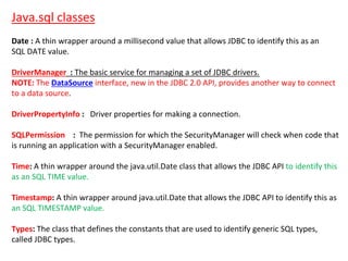 Java.sql classes
Date : A thin wrapper around a millisecond value that allows JDBC to identify this as an
SQL DATE value.
DriverManager : The basic service for managing a set of JDBC drivers.
NOTE: The DataSource interface, new in the JDBC 2.0 API, provides another way to connect
to a data source.
DriverPropertyInfo : Driver properties for making a connection.
SQLPermission : The permission for which the SecurityManager will check when code that
is running an application with a SecurityManager enabled.
Time: A thin wrapper around the java.util.Date class that allows the JDBC API to identify this
as an SQL TIME value.
Timestamp: A thin wrapper around java.util.Date that allows the JDBC API to identify this as
an SQL TIMESTAMP value.
Types: The class that defines the constants that are used to identify generic SQL types,
called JDBC types.
 