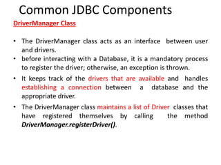 DriverManager Class
• The DriverManager class acts as an interface between user
and drivers.
• before interacting with a Database, it is a mandatory process
to register the driver; otherwise, an exception is thrown.
• It keeps track of the drivers that are available and handles
establishing a connection between a database and the
appropriate driver.
• The DriverManager class maintains a list of Driver classes that
have registered themselves by calling the method
DriverManager.registerDriver().
Common JDBC Components
 