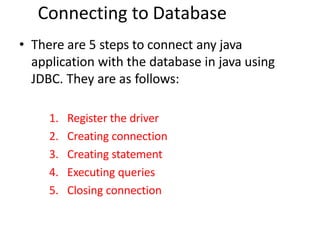 Connecting to Database
• There are 5 steps to connect any java
application with the database in java using
JDBC. They are as follows:
1. Register the driver
2. Creating connection
3. Creating statement
4. Executing queries
5. Closing connection
 
