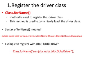 1.Register the driver class
• Class.forName()
• method is used to register the driver class.
• This method is used to dynamically load the driver class.
• Syntax of forName() method
public static void forName(String className)throws ClassNotFoundException
• Example to register with JDBC-ODBC Driver
Class.forName("sun.jdbc.odbc.JdbcOdbcDriver");
 