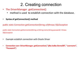 2. Creating connection
• The DriverManager .getConnection()
• method is used to establish connection with the database.
• Syntax of getConnection() method
public static Connection getConnection(String url)throws SQLException
public static Connection getConnection(String url,String name,String password) throws
SQLException
• Example establish connection with Oracle Driver
• Connection con= DriverManager. getConnection( “jdbc:lodbc:DemoDB”, “username”,
“Password”)
 