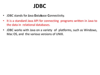 JDBC
• JDBC stands for Java Database Connectivity.
• It is a standard Java API for connecting programs written in Java to
the data in relational databases.
• JDBC works with Java on a variety of platforms, such as Windows,
Mac OS, and the various versions of UNIX.
 