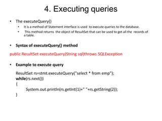 4. Executing queries
• The executeQuery()
• It is a method of Statement interface is used to execute queries to the database.
• This method returns the object of ResultSet that can be used to get all the records of
a table.
• Syntax of executeQuery() method
public ResultSet executeQuery(String sql)throws SQLException
• Example to execute query
ResultSet rs=stmt.executeQuery("select * from emp");
while(rs.next())
{
System.out.println(rs.getInt(1)+" "+rs.getString(2));
}
 