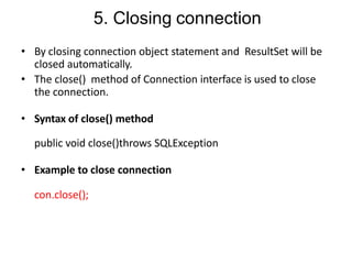 5. Closing connection
• By closing connection object statement and ResultSet will be
closed automatically.
• The close() method of Connection interface is used to close
the connection.
• Syntax of close() method
public void close()throws SQLException
• Example to close connection
con.close();
 