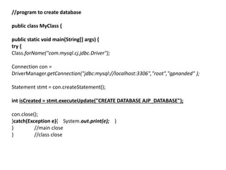 //program to create database
public class MyClass {
public static void main(String[] args) {
try {
Class.forName("com.mysql.cj.jdbc.Driver");
Connection con =
DriverManager.getConnection("jdbc:mysql://localhost:3306","root","gpnanded" );
Statement stmt = con.createStatement();
int isCreated = stmt.executeUpdate("CREATE DATABASE AJP_DATABASE");
con.close();
}catch(Exception e){ System.out.print(e); }
} //main close
} //class close
 