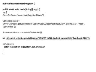 public class DataInsertProgram {
public static void main(String[] args) {
try {
Class.forName("com.mysql.cj.jdbc.Driver");
Connection con =
DriverManager.getConnection("jdbc:mysql://localhost:3306/AJP_DATABASE", "root",
"gpnanded");
Statement stmt = con.createStatement();
int isCreated = stmt.executeUpdate("INSERT INTO student values (101,'Prashant',000)");
con.close();
} catch (Exception e) {System.out.print(e);}
}
}
 