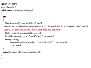 import java.sql.*;
class MysqlCon{
public static void main(String args[])
{
Try
{
Class.forName("com.mysql.jdbc.Driver");
Connection con=DriverManager.getConnection("jdbc:mysql://localhost:3306/sun","root","root");
//here sun is database name, root is username and password
Statement stmt=con.createStatement();
ResultSet rs=stmt.executeQuery("select * from emp");
while(rs.next())
System.out.println(rs.getInt(1)+" "+rs.getString(2)+" " + rs.getString(3));
con.close();
}
catch(Exception e){System.out.println(e);}
}
}
 