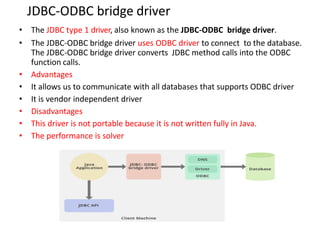 JDBC-ODBC bridge driver
• The JDBC type 1 driver, also known as the JDBC-ODBC bridge driver.
• The JDBC-ODBC bridge driver uses ODBC driver to connect to the database.
The JDBC-ODBC bridge driver converts JDBC method calls into the ODBC
function calls.
• Advantages
• It allows us to communicate with all databases that supports ODBC driver
• It is vendor independent driver
• Disadvantages
• This driver is not portable because it is not written fully in Java.
• The performance is solver
 