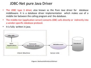 JDBC-Net pure Java Driver
• The JDBC type 3 driver, also known as the Pure Java driver for database
middleware. It is a database driver implementation which makes use of a
middle tier between the calling program and the database.
• The middle-tier (application server) converts JDBC calls directly or indirectly into
a vendor-specific database protocol.
• It is fully written in java.
 