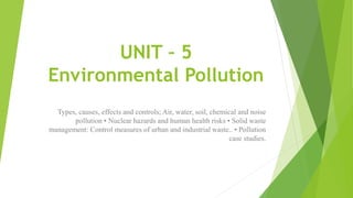 UNIT – 5
Environmental Pollution
Types, causes, effects and controls; Air, water, soil, chemical and noise
pollution • Nuclear hazards and human health risks • Solid waste
management: Control measures of urban and industrial waste.. • Pollution
case studies.
 