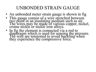 UNBONDED STRAIN GAUGE
• An unbonded meter strain gauge is shown in fig
• This gauge consist of a wire stretched between
two point in an insulating medium such as air.
The wires may be made of various copper, nickel,
crome nickle or nickle iron alloys.
• In fig the element is connected via a rod to
diaphragm which is used for sensing the pressure.
The wire are tensioned to avoid buckling when
they experience the compressive force.
 