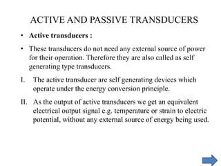 • Active transducers :
• These transducers do not need any external source of power
for their operation. Therefore they are also called as self
generating type transducers.
I. The active transducer are self generating devices which
operate under the energy conversion principle.
II. As the output of active transducers we get an equivalent
electrical output signal e.g. temperature or strain to electric
potential, without any external source of energy being used.
ACTIVE AND PASSIVE TRANSDUCERS
 