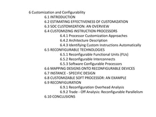 6 Customization and Configurability
6.1 INTRODUCTION
6.2 ESTIMATING EFFECTIVENESS OF CUSTOMIZATION
6.3 SOC CUSTOMIZATION: AN OVERVIEW
6.4 CUSTOMIZING INSTRUCTION PROCESSORS
6.4.1 Processor Customization Approaches
6.4.2 Architecture Description
6.4.3 Identifying Custom Instructions Automatically
6.5 RECONFIGURABLE TECHNOLOGIES
6.5.1 Reconfigurable Functional Units (FUs)
6.5.2 Reconfigurable Interconnects
6.5.3 Software Configurable Processors
6.6 MAPPING DESIGNS ONTO RECONFIGURABLE DEVICES
6.7 INSTANCE - SPECIFIC DESIGN
6.8 CUSTOMIZABLE SOFT PROCESSOR: AN EXAMPLE
6.9 RECONFIGURATION
6.9.1 Reconfiguration Overhead Analysis
6.9.2 Trade - Off Analysis: Reconfigurable Parallelism
6.10 CONCLUSIONS
 