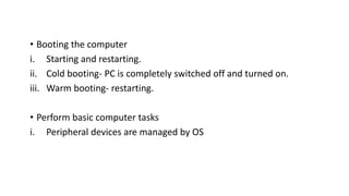 • Booting the computer
i. Starting and restarting.
ii. Cold booting- PC is completely switched off and turned on.
iii. Warm booting- restarting.
• Perform basic computer tasks
i. Peripheral devices are managed by OS
 