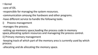 • Kernel
-core of OS.
-responsible for managing the system resources.
-communication amoung the hardware and other programs.
-have different service to handle the following tasks.
i) Process management
-manages the process.
-setting up memeory space,loading the process code in memory
space,allocating system resources and manageing the process control.
ii) Primary memory management
-keeping track of which part of the memory area is currently used by which
process.
-allocating and de allocating the memory space.
 