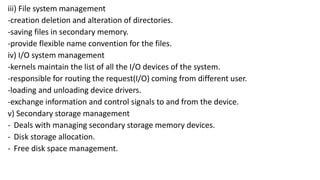 iii) File system management
-creation deletion and alteration of directories.
-saving files in secondary memory.
-provide flexible name convention for the files.
iv) I/O system management
-kernels maintain the list of all the I/O devices of the system.
-responsible for routing the request(I/O) coming from different user.
-loading and unloading device drivers.
-exchange information and control signals to and from the device.
v) Secondary storage management
- Deals with managing secondary storage memory devices.
- Disk storage allocation.
- Free disk space management.
 