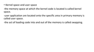 • Kernel space and user space
-the memory space at which the kernel code is located is called kernel
space.
-user application are located onto the specific area in primary memory is
called user space.
-the act of loading code into and out of the memory is called swapping.
 