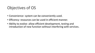 Objectives of OS
• Convenience- system can be conveniently used.
• Efficency- resources can be used in efficient manner.
• Ability to evolve- allow efficient development, testing and
introduction of new function without interfering with services.
 