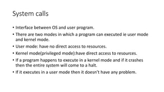 System calls
• Interface between OS and user program.
• There are two modes in which a program can executed ie user mode
and kernel mode.
• User mode: have no direct access to resources.
• Kernel mode(privileged mode):have direct access to resources.
• If a program happens to execute in a kernel mode and if it crashes
then the entire system will come to a halt.
• If it executes in a user mode then it doesn’t have any problem.
 