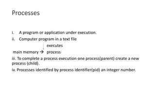 Processes
i. A program or application under execution.
ii. Computer program in a text file
executes
main memory  process
iii. To complete a process execution one process(parent) create a new
process (child).
iv. Processes identified by process identifier(pid) an integer number.
 