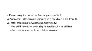 v. Process require resources for completing of task.
vi. Subprocess also require resource so it can directly ask from OS.
vii. After creation of new process 2 possibility:
- the child carries on executing in parallel with its children
- the parents wait until the child terminates.
 