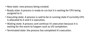 • New state: new process being created.
• Ready state: A process is ready to run but it is waiting for CPU being
assigned to it.
• Executing state: A process is said to be in running state if currently CPU
is allocated to it and it is execution.
• Waiting state: A process cant continue it’s execution because it is
waiting for the event to happen such as I/O completion.
• Terminated state: the process has completed it’s execution.
 