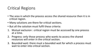 Critical Regions
• The area in which the process access the shared resource then it is in
critical region.
• Many solutions are there for critical sections.
• But all the solution must fulfil these criteria:
1. Mutual exclusion : critical region must be accessed by one process
at a time.
2. Progress: only those process who wants to access the shared
resources will enter in the critical section.
3. Bounded wait: there must a bounded wait for which a process must
wait to enter into critical section.
 