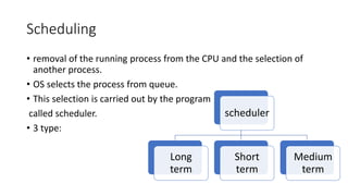 Scheduling
• removal of the running process from the CPU and the selection of
another process.
• OS selects the process from queue.
• This selection is carried out by the program
called scheduler.
• 3 type:
scheduler
Long
term
Short
term
Medium
term
 