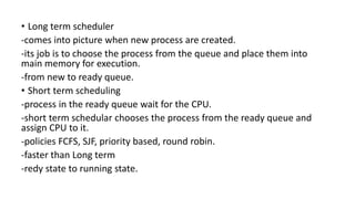 • Long term scheduler
-comes into picture when new process are created.
-its job is to choose the process from the queue and place them into
main memory for execution.
-from new to ready queue.
• Short term scheduling
-process in the ready queue wait for the CPU.
-short term schedular chooses the process from the ready queue and
assign CPU to it.
-policies FCFS, SJF, priority based, round robin.
-faster than Long term
-redy state to running state.
 