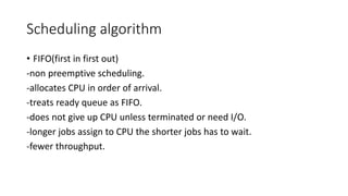 Scheduling algorithm
• FIFO(first in first out)
-non preemptive scheduling.
-allocates CPU in order of arrival.
-treats ready queue as FIFO.
-does not give up CPU unless terminated or need I/O.
-longer jobs assign to CPU the shorter jobs has to wait.
-fewer throughput.
 