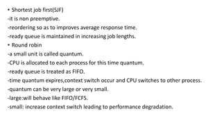 • Shortest job first(SJF)
-it is non preemptive.
-reordering so as to improves average response time.
-ready queue is maintained in increasing job lengths.
• Round robin
-a small unit is called quantum.
-CPU is allocated to each process for this time quantum.
-ready queue is treated as FIFO.
-time quantum expires,context switch occur and CPU switches to other process.
-quantum can be very large or very small.
-large:will behave like FIFO/FCFS.
-small: increase context switch leading to performance degradation.
 